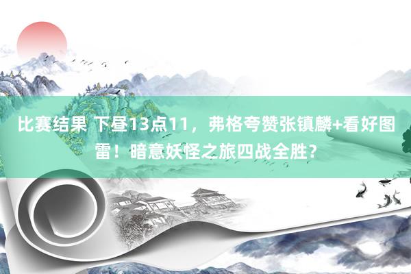 比赛结果 下昼13点11，弗格夸赞张镇麟+看好图雷！暗意妖怪之旅四战全胜？