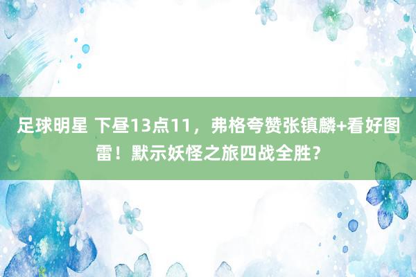 足球明星 下昼13点11，弗格夸赞张镇麟+看好图雷！默示妖怪之旅四战全胜？