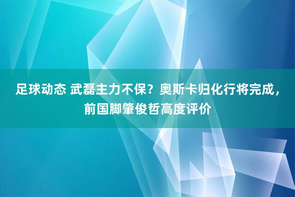 足球动态 武磊主力不保？奥斯卡归化行将完成，前国脚肇俊哲高度评价