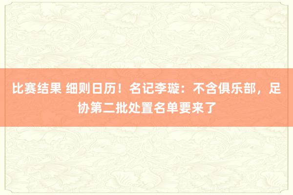 比赛结果 细则日历！名记李璇：不含俱乐部，足协第二批处置名单要来了