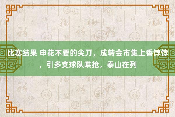 比赛结果 申花不要的尖刀，成转会市集上香饽饽，引多支球队哄抢，泰山在列