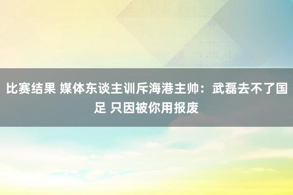 比赛结果 媒体东谈主训斥海港主帅：武磊去不了国足 只因被你用报废