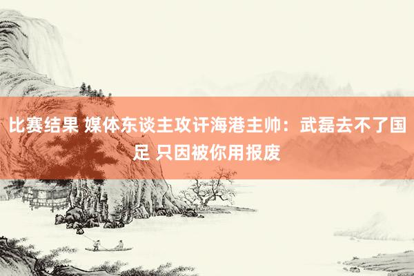 比赛结果 媒体东谈主攻讦海港主帅：武磊去不了国足 只因被你用报废