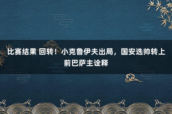 比赛结果 回转！小克鲁伊夫出局，国安选帅转上前巴萨主诠释