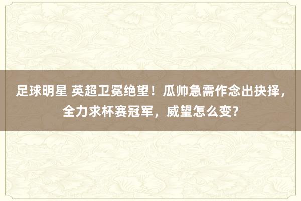 足球明星 英超卫冕绝望！瓜帅急需作念出抉择，全力求杯赛冠军，威望怎么变？