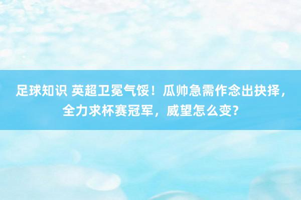 足球知识 英超卫冕气馁！瓜帅急需作念出抉择，全力求杯赛冠军，威望怎么变？