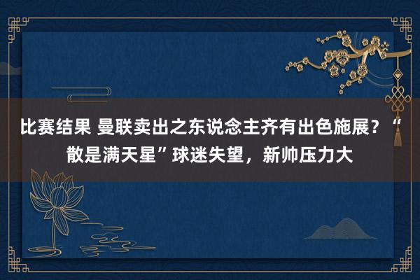 比赛结果 曼联卖出之东说念主齐有出色施展？“散是满天星”球迷失望，新帅压力大